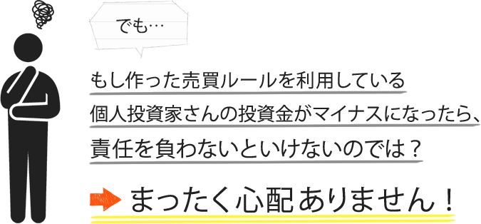 でも、もし作った売買ルールを利用している個人投資家さんの投資金がマイナスになったら、責任を負わないといけないのでは？